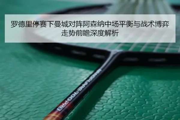 罗德里停赛下曼城对阵阿森纳中场平衡与战术博弈走势前瞻深度解析